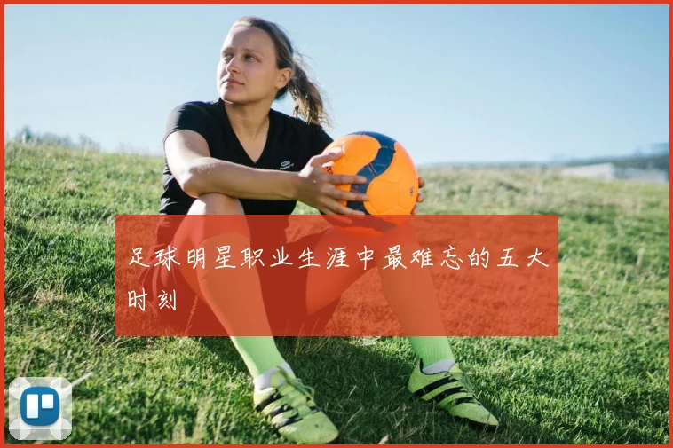 足球明星职业生涯中最难忘的五大时刻
