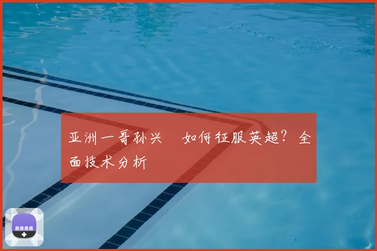 亚洲一哥孙兴慜如何征服英超?全面技术分析