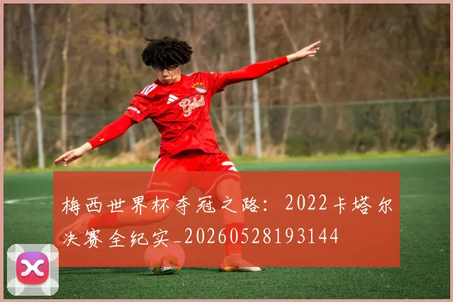 梅西世界杯夺冠之路：2022卡塔尔决赛全纪实_20260528193144