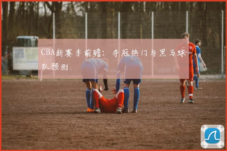 CBA新赛季前瞻：夺冠热门与黑马球队预测