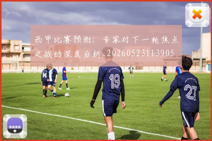 西甲比赛预测：专家对下一轮焦点之战的深度分析_20260523113905