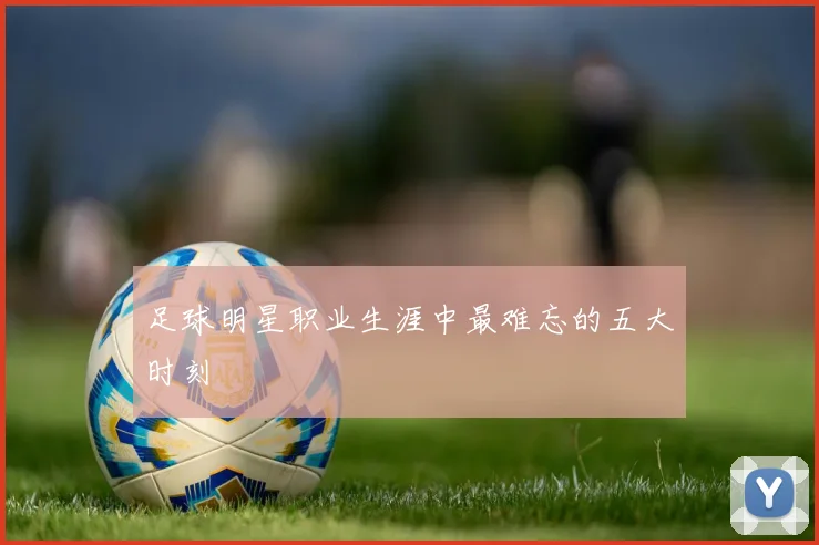 足球明星职业生涯中最难忘的五大时刻